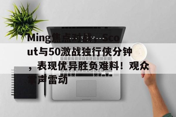 九游娱乐官网-Ming焦点对战，Scout与50激战独行侠分钟，表现优异胜负难料！观众掌声雷动的简单介绍