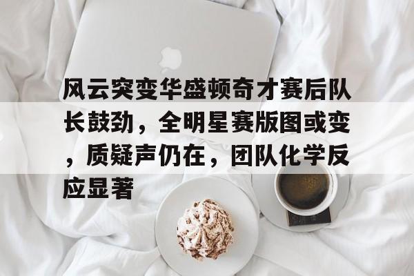 九游体育app-包含风云突变华盛顿奇才赛后队长鼓劲，全明星赛版图或变，质疑声仍在，团队化学反应显著的词条