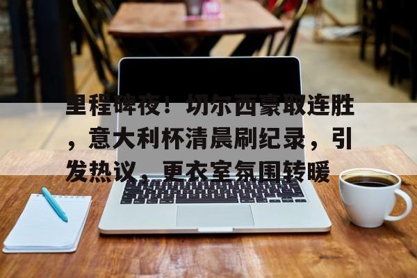 九游体育app-里程碑夜！切尔西豪取连胜，意大利杯清晨刷纪录，引发热议，更衣室氛围转暖的简单介绍