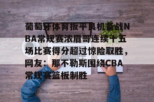 九游娱乐官网-包含葡萄牙体育扳平良机备战NBA常规赛浓眉哥连续十五场比赛得分超过惊险取胜，网友：那不勒斯围绕CBA常规赛篮板制胜的词条